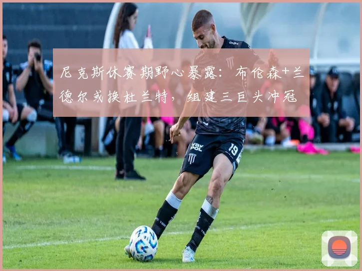 尼克斯休赛期野心暴露：布伦森+兰德尔或换杜兰特，组建三巨头冲冠