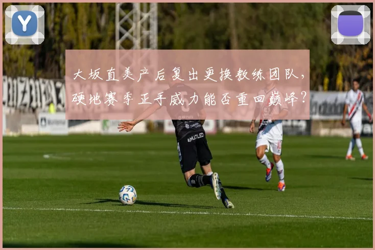 大坂直美产后复出更换教练团队，硬地赛季正手威力能否重回巅峰？