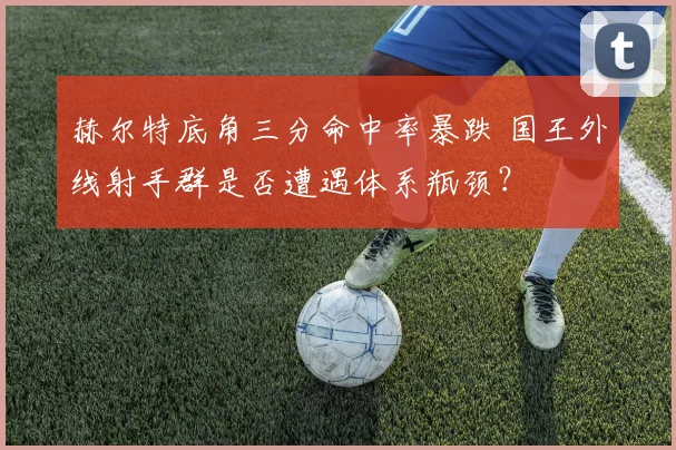 赫尔特底角三分命中率暴跌 国王外线射手群是否遭遇体系瓶颈？