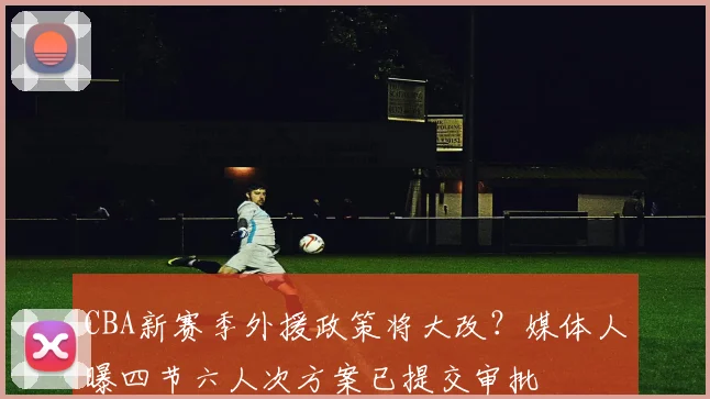 CBA新赛季外援政策将大改？媒体人曝四节六人次方案已提交审批