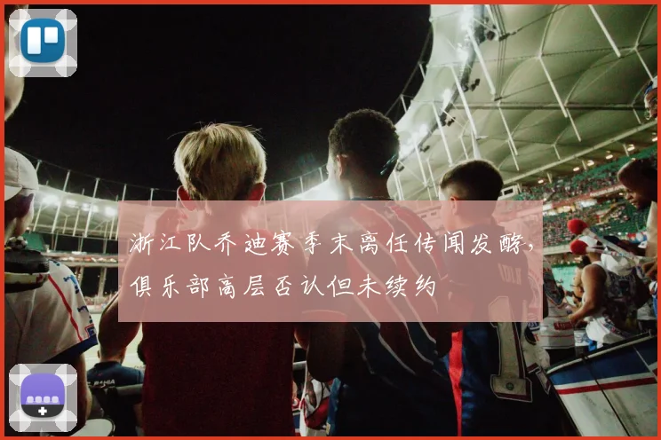 浙江队乔迪赛季末离任传闻发酵,俱乐部高层否认但未续约