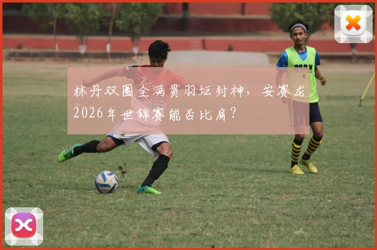 林丹双圈全满贯羽坛封神,安赛龙2026年世锦赛能否比肩?